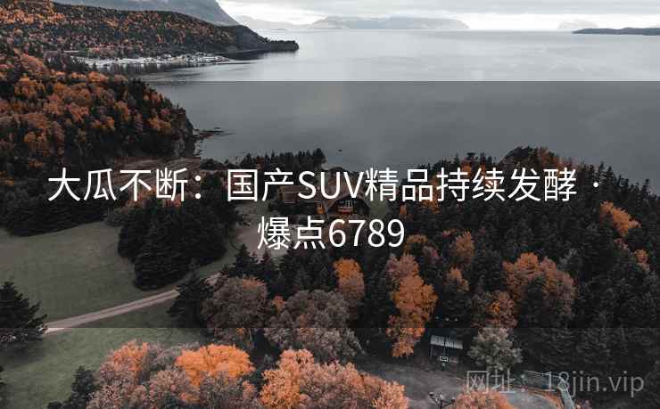 大瓜不断:国产SUV精品持续发酵 · 爆点6789 第2张 大瓜不断:国产SUV精品持续发酵 · 爆点6789 第2张