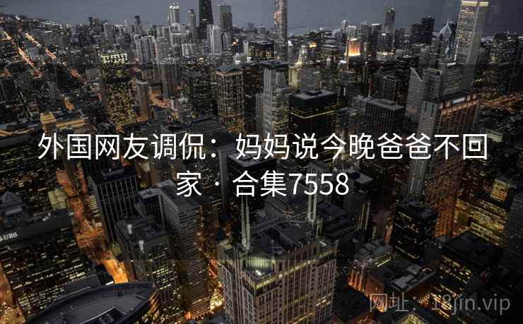 外国网友调侃:妈妈说今晚爸爸不回家 · 合集7558 第1张 外国网友调侃:妈妈说今晚爸爸不回家 · 合集7558 第1张