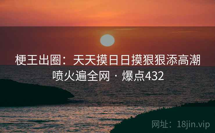 梗王出圈：天天摸日日摸狠狠添高潮喷火遍全网 · 爆点432