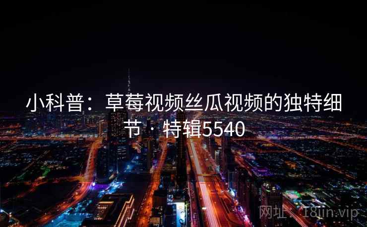 小科普:草莓视频丝瓜视频的独特细节 · 特辑5540