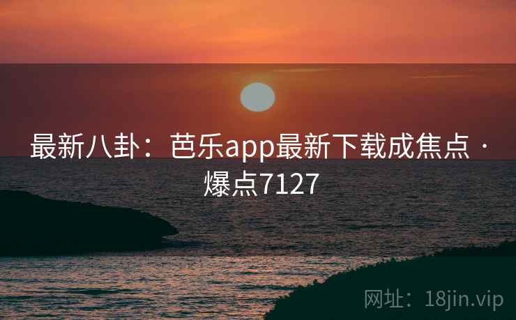 最新八卦:芭乐app最新下载成焦点 · 爆点7127