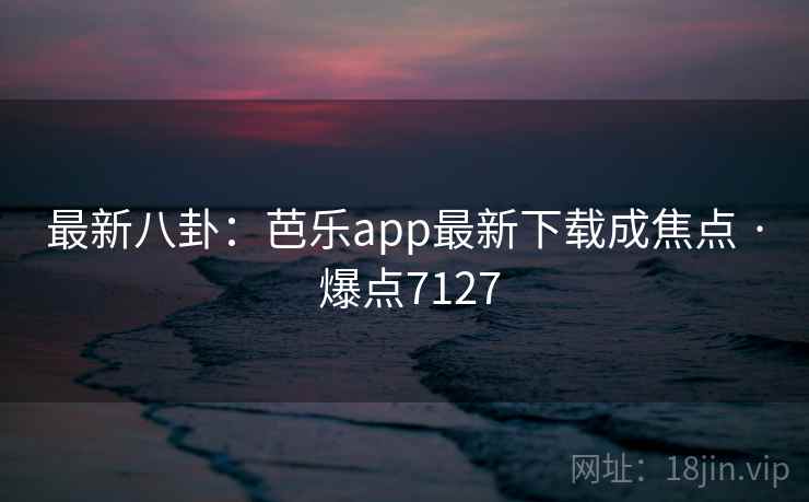 最新八卦:芭乐app最新下载成焦点 · 爆点7127